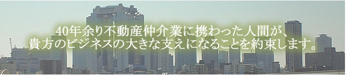 40年余り不動産仲介業に携わった人間が、貴方のビジネスの大きな支えになることを約束します。